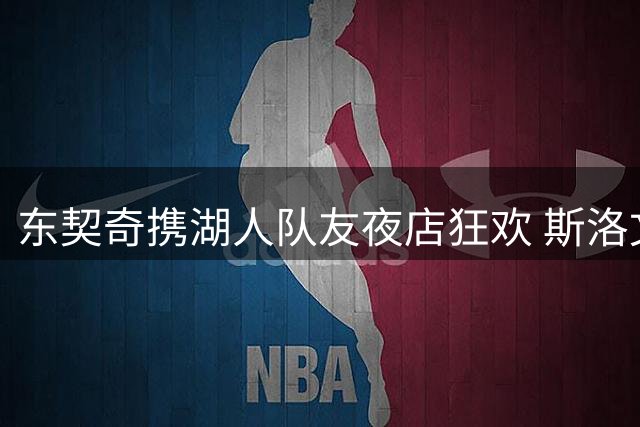 东契奇携湖人队友夜店狂欢 斯洛文尼亚名模现身引关注