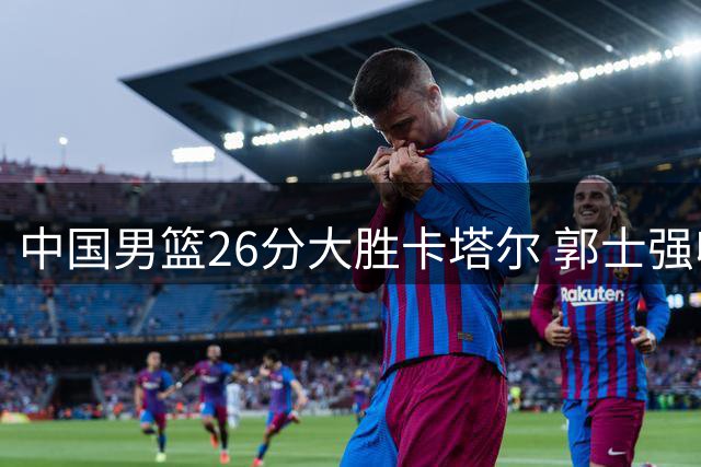 中国男篮26分大胜卡塔尔 郭士强收获三重喜讯