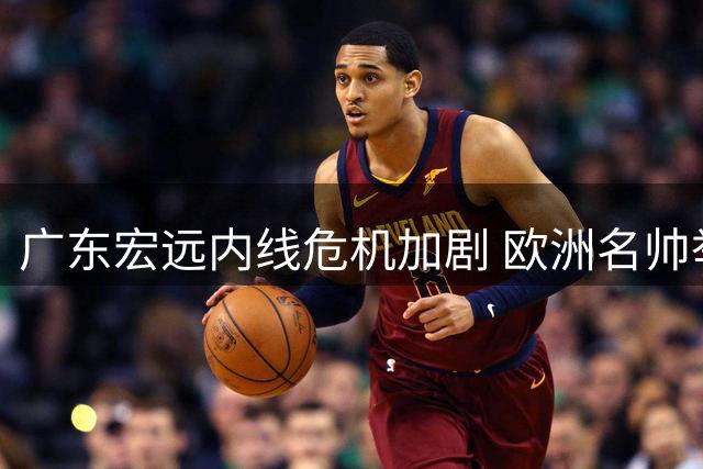 广东宏远内线危机加剧 欧洲名帅举家扎根南粤显决心