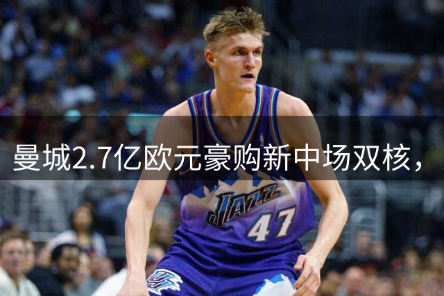 曼城2.7亿欧元豪购新中场双核，罗德里离队倒计时开启重建时代