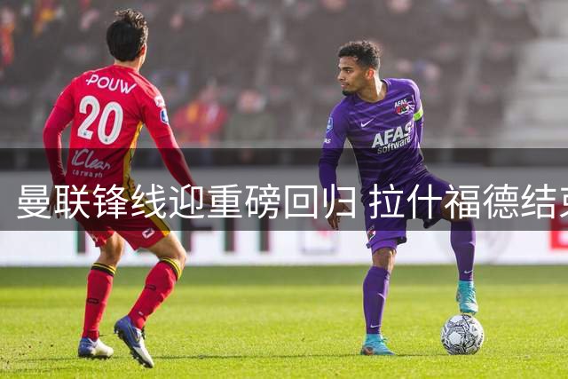 曼联锋线迎重磅回归 拉什福德结束巴萨征程将参加季前集训