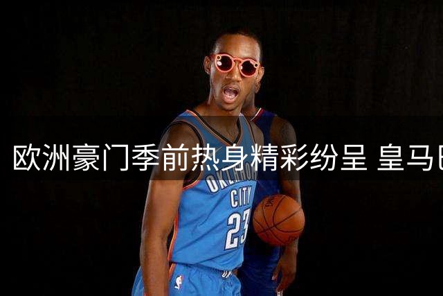 欧洲豪门季前热身精彩纷呈 皇马巴萨曼联齐亮相实战演练