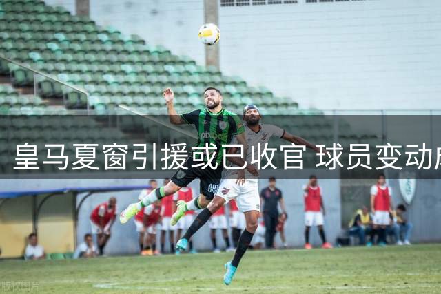 皇马夏窗引援或已收官 球员变动成唯一变数