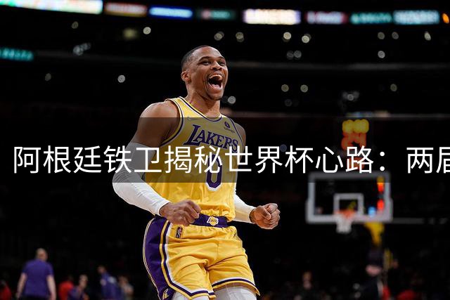 阿根廷铁卫揭秘世界杯心路：两届决赛背后是三年多的坚守