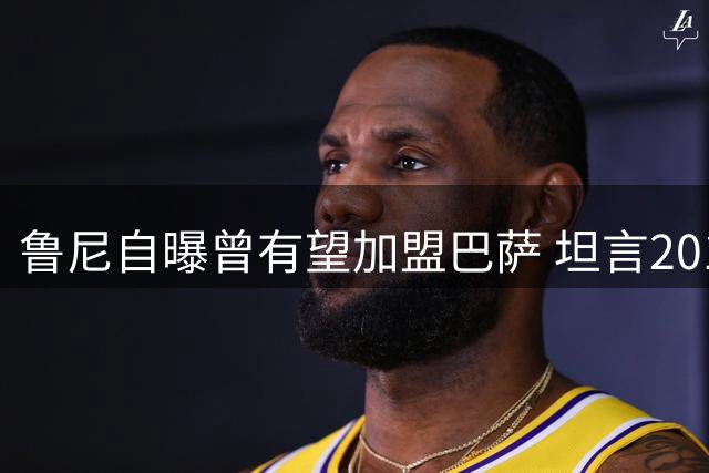 鲁尼自曝曾有望加盟巴萨 坦言2010年梦之队最适合自己